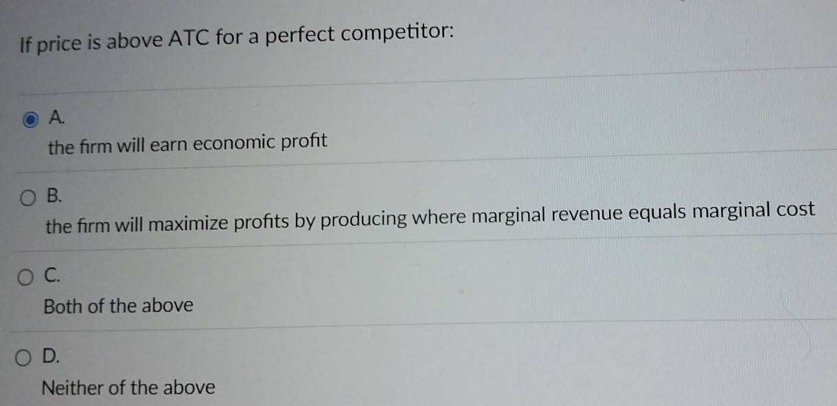 If price is above ATC for a perfect competitor:
A.
the firm will earn economic proft
B.
the firm will maximize profits by producing where marginal revenue equals marginal cost
C.
Both of the above
D.
Neither of the above