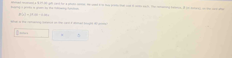 Ahmad received a $35.00 gift card for a photo center. He used it to buy prints that cost 6 cents each. The remaining balance, B (in dollars), on the card after 
buying x prints is given by the following function.
B(x)=35.00-0.06x
What is the remaining balance on the card if Ahmad bought 40 prints?
dollars
× 5