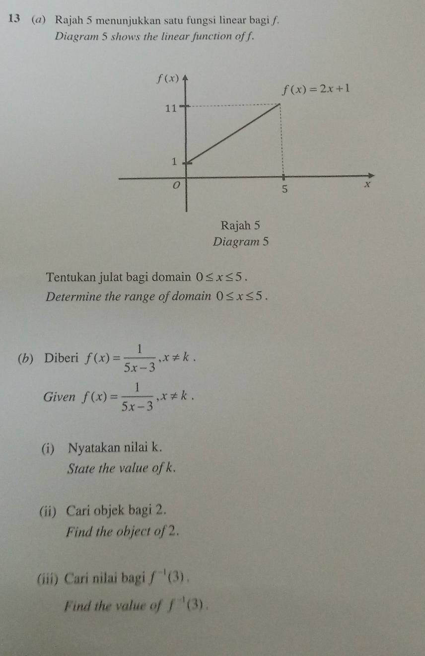 13 (a) Rajah 5 menunjukkan satu fungsi linear bagi f.
Diagram 5 shows the linear function of f.
Rajah 5
Diagram 5
Tentukan julat bagi domain 0≤ x≤ 5.
Determine the range of domain 0≤ x≤ 5.
(b) Diberi f(x)= 1/5x-3 ,x!= k.
Given f(x)= 1/5x-3 ,x!= k.
(i) Nyatakan nilai k.
State the value of k.
(ii) Cari objek bagi 2.
Find the object of 2.
(iii) Cari nilai bagi f^(-1)(3).
Find the value of f^(-1)(3).