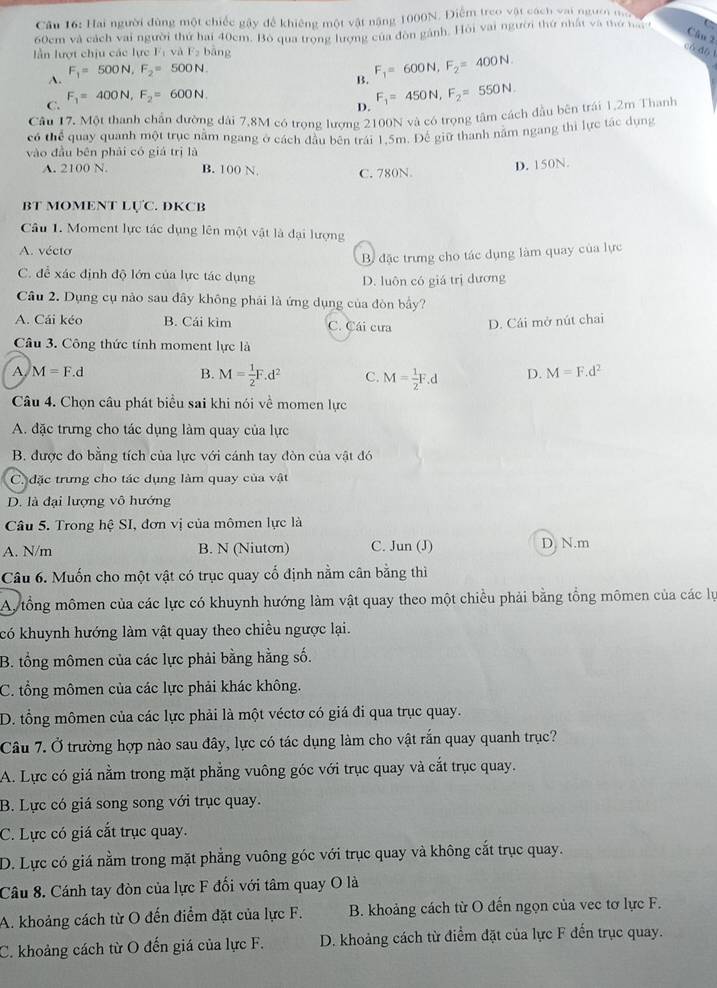 Cầu 16: Hai người đùng một chiếc gây để khiêng một vật năng 1000N. Điểm treo vật cách vai người ma
60cm và cách vai người thứ hai 40cm. Bỏ qua trọng lượng của đòn gánh. Hỏi vai người thứ nhất và thứ n 
Câu 2
lần lượt chịu các lực l_1 và F_2b ang
có do 1
A. F_1=500N,F_2=500N.
B.
C. F_1=400N,F_2=600N. F_1=600N,F_2=400N.
D. F_1=450N,F_2=550N.
Câu 17. Một thanh chần đường dài 7,8M có trọng lượng 2100N và có trọng tâm cách đầu bên trái 1,2m Thanh
có thể quay quanh một trục nằm ngang ở cách đầu bên trái 1.5m. Đế giữ thanh nằm ngang thì lực tác dụng
vào đầu bên phải có giá trì là
A. 2100 N. B. 100 N. C. 780N.
D. 150N.
BT MOMENT LựC. DKCB
Câu 1. Moment lực tác dụng lên một vật là đại lượng
A. vécto
B đặc trưng cho tác dụng làm quay của lực
C. để xác định độ lớn của lực tác dụng
D. luôn có giá trị dương
Câu 2. Dụng cụ nào sau đây không phải là ứng dụng của đòn bầy?
A. Cái kéo B. Cái kìm C. Cái cưa D. Cái mở nút chai
Câu 3. Công thức tính moment lực là
A M=F.d
B. M= 1/2 F.d^2 C. M= 1/2 F.d D. M=F.d^2
Câu 4. Chọn câu phát biểu sai khi nói về momen lực
A. đặc trưng cho tác dụng làm quay của lực
B. được đo bằng tích của lực với cánh tay đòn của vật đó
C. đặc trưng cho tác dụng làm quay của vật
D. là đại lượng vô hướng
Câu 5. Trong hệ SI, đơn vị của mômen lực là
A. N/m B. N (Niutơn) C. Jun (J) D N.m
Câu 6. Muốn cho một vật có trục quay cố định nằm cân bằng thì
Ay tổng mômen của các lực có khuynh hướng làm vật quay theo một chiều phải bằng tổng mômen của các lự
có khuynh hướng làm vật quay theo chiều ngược lại.
B. tổng mômen của các lực phải bằng hằng số.
C. tổng mômen của các lực phải khác không.
D. tổng mômen của các lực phải là một véctơ có giá đi qua trục quay.
Câu 7. Ở trường hợp nào sau đây, lực có tác dụng làm cho vật rắn quay quanh trục?
A. Lực có giá nằm trong mặt phẳng vuông góc với trục quay và cắt trục quay.
B. Lực có giá song song với trục quay.
C. Lực có giá cắt trục quay.
D. Lực có giá nằm trong mặt phẳng vuông góc với trục quay và không cắt trục quay.
Câu 8. Cánh tay đòn của lực F đối với tâm quay O là
A. khoảng cách từ O đến điểm đặt của lực F. B. khoảng cách từ O đến ngọn của vec tơ lực F.
C. khoảng cách từ O đến giá của lực F. D. khoảng cách từ điểm đặt của lực F đến trục quay.
