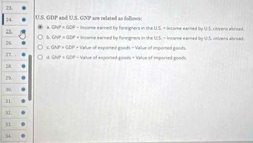 GDP and U.S. GNP are related as follows:
a .
25. GNP=GDP ' - Income earned by foreigners in the U.S. + Income earned by U.S. citizens abroad.
b GNP=GDP+ Income earned by foreigners in the U.S. - Income earned by U.S. citizens abroad.
26. + Value of exported goods - Value of imported goods.
r GNP=GDP
27. d GNP=GDP- Value of exported goods + Value of imported goods.
28.
29.
30.
31.
32.
33.
34.