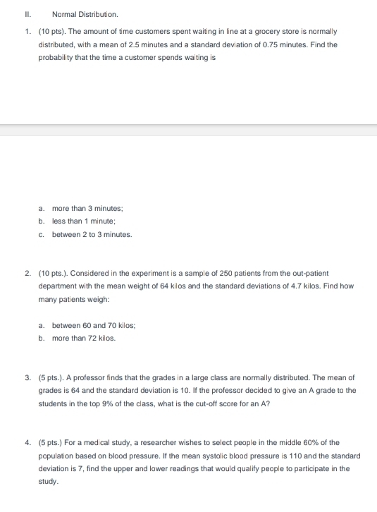 Normal Distribution.
1. (10 pts). The amount of time customers spent waiting in line at a grocery store is normally
distributed, with a mean of 2.5 minutes and a standard deviation of 0.75 minutes. Find the
probability that the time a customer spends waiting is
a. more than 3 minutes;
b. less than 1 minute :
c. between 2 to 3 minutes.
2. (10 pts.). Considered in the experiment is a sample of 250 patients from the out-patient
department with the mean weight of 64 kilos and the standard deviations of 4.7 kilos. Find how
many patients weigh:
a. between 60 and 70 kilos;
b. more than 72 kilos.
3. (5 pts.). A professor finds that the grades in a large class are normally distributed. The mean of
grades is 64 and the standard deviation is 10. If the professor decided to give an A grade to the
students in the top 9% of the class, what is the cut-off score for an A?
4. (5 pts.) For a medical study, a researcher wishes to select people in the middle 60% of the
population based on blood pressure. If the mean systolic blood pressure is 110 and the standard
deviation is 7, find the upper and lower readings that would qualify people to participate in the
study.