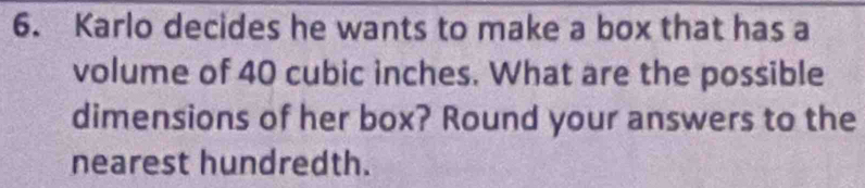 Karlo decides he wants to make a box that has a 
volume of 40 cubic inches. What are the possible 
dimensions of her box? Round your answers to the 
nearest hundredth.