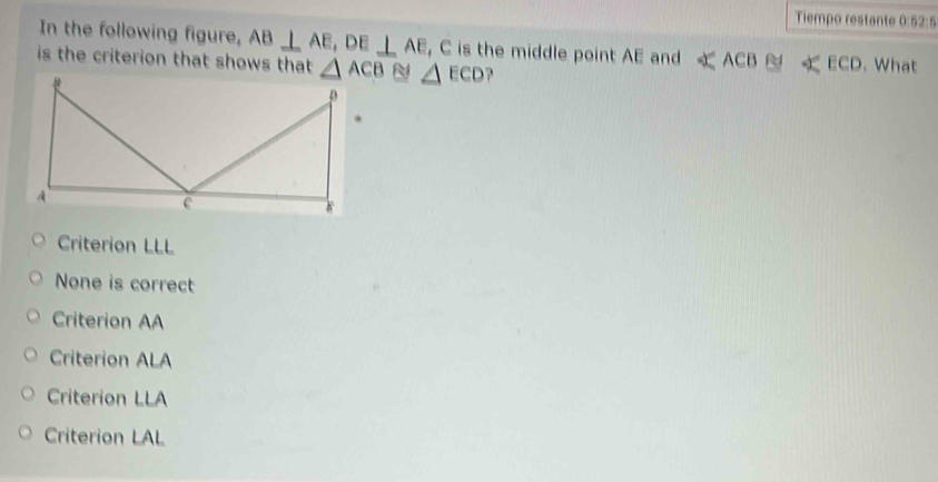 Tiempo restante 0:52:5
In the following figure, AB⊥ AE,DE⊥ AE , C is the middle point AE and ∠ ACB≌ ∠ ECD
is the criterion that shows that △ ECD. What
Criterion LLL
None is correct
Criterion AA
Criterion ALA
Criterion LLA
Criterion LAL