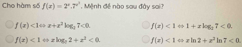 Cho hàm số f(x)=2^x.7^(x^2). Mệnh đề nào sau đây sai?
f(x)<1Leftrightarrow x+x^2log _27<0</tex>.
f(x)<1Leftrightarrow 1+xlog _27<0</tex>.
f(x)<1Leftrightarrow xlog _72+x^2<0</tex>. f(x)<1Leftrightarrow xln 2+x^2 ln 7<0</tex>.