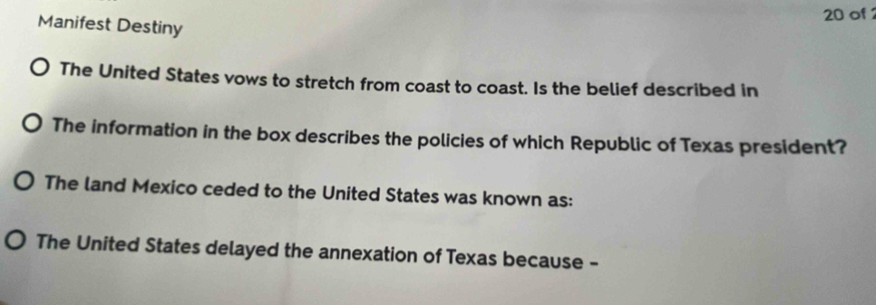 of 
Manifest Destiny 
The United States vows to stretch from coast to coast. Is the belief described in 
The information in the box describes the policies of which Republic of Texas president? 
The land Mexico ceded to the United States was known as: 
The United States delayed the annexation of Texas because -