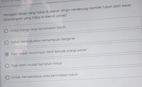 FOSPIT
Mengapa hewan yang hidup di daerah dingin cenderung memiliki tubuh lebih besar
dibandingkan yang hidup di daerah panas?
Untuk mengurangi pemanasan tubuh
Untuk meningkatkan kemampuan bergerak
Agar dapat menyimpan lebih banyak energi panas
Agar lebih mudah bertahan hidup
Untuk memperbesar area permukaan tubuh