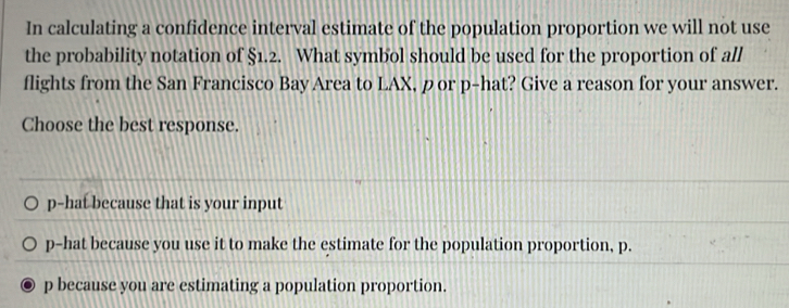 In calculating a confidence interval estimate of the population proportion we will not use
the probability notation of §1.2. What symbol should be used for the proportion of all
flights from the San Francisco Bay Area to LAX, p or p -hat? Give a reason for your answer.
Choose the best response.
p -hat because that is your input
p -hat because you use it to make the estimate for the population proportion, p.
p because you are estimating a population proportion.