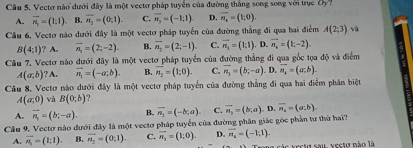 Vectơ nào dưới đây là một vectơ pháp tuyến của đường thắng song song với trục Ủy?
A. vector n_1=(1;1). B. vector n_2=(0;1). C. vector n_3=(-1;1). D. vector n_4=(1;0).
Câu 6. Vectơ nào dưới đây là một vectơ pháp tuyến của đường thẳng đi qua hai điểm A(2;3) và
B(4;1) ? A. vector n_1=(2;-2). B. vector n_2=(2;-1). C. vector n_3=(1;1). D. vector n_4=(1;-2). g
Câu 7. Vectơ nào dưới đây là một vectơ pháp tuyến của đường thẳng đi qua gốc tọa độ và điểm
A(a;b) ? A. vector n_1=(-a;b). B. vector n_2=(1;0). C. vector n_3=(b;-a). D. vector n_4=(a;b).
Câu 8. Vectơ nào dưới đây là một vectơ pháp tuyến của đường thẳng đi qua hai điểm phân biệt
A(a;0) và B(0;b) ?
A. vector n_1=(b;-a).
B. vector n_2=(-b;a). C. vector n_3=(b;a). D. overline n_4=(a;b).
Câu 9. Vectơ nào dưới đây là một vectơ pháp tuyến của đường phân giác góc phần tư thứ hai?
A. vector n_1=(1;1). B. vector n_2=(0;1). C. vector n_3=(1;0). D. vector n_4=(-1;1).
Trong các vectơ sau, vectơ nào là