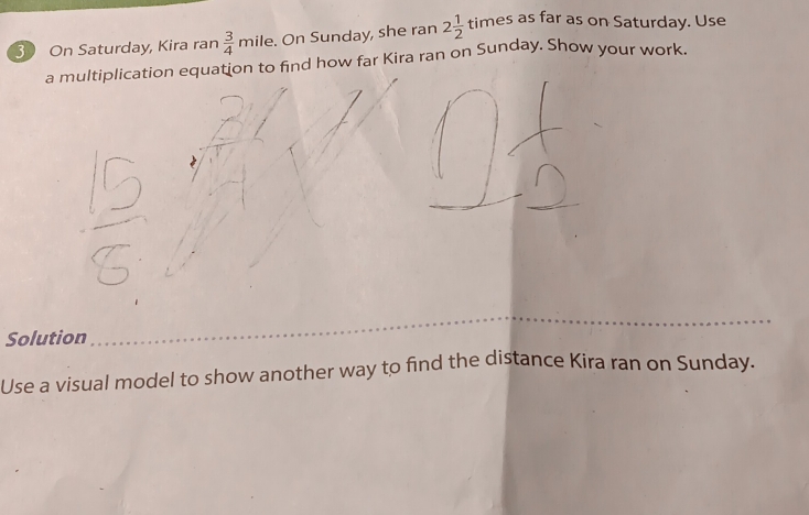 On Saturday, Kira ran  3/4 mi le. On Sunday, she ran 2 1/2 times as far as on Saturday. Use 
a multiplication equation to find how far Kira ran on Sunday. Show your work. 
Solution 
Use a visual model to show another way to find the distance Kira ran on Sunday.