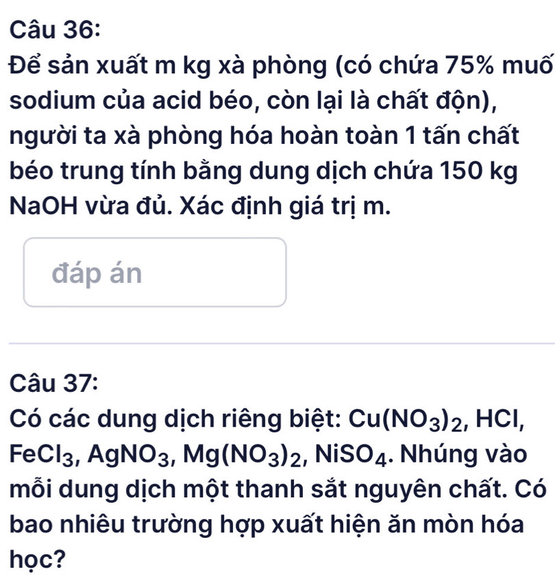 Để sản xuất m kg xà phòng (có chứa 75% muố 
sodium của acid béo, còn lại là chất độn), 
người ta xà phòng hóa hoàn toàn 1 tấn chất 
béo trung tính bằng dung dịch chứa 150 kg
NaOH vừa đủ. Xác định giá trị m. 
đáp án 
Câu 37: 
Có các dung dịch riêng biệt: Cu(NO_3)_2, HCl, 
^-( - Cl_3 ,AgNO_3, Mg(NO_3)_2 ,NiSO_4. Nhúng vào 
mỗi dung dịch một thanh sắt nguyên chất. Có 
bao nhiêu trường hợp xuất hiện ăn mòn hóa 
học?