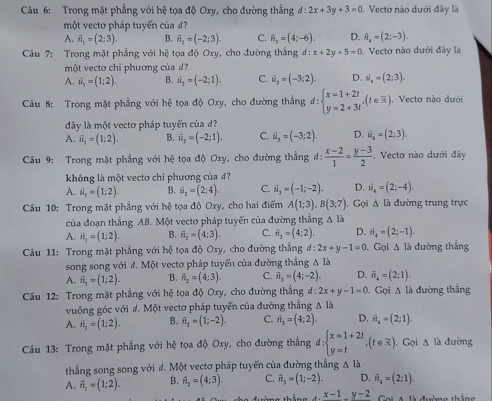 Trong mặt phẳng với hệ tọa độ Oxy, cho đường thẳng đ : 2x+3y+3=0 Vectơ nào dưới đây là
một vecto pháp tuyến của d?
A. vector n_1=(2;3). B. vector n_2=(-2;3). C. vector n_3=(4;-6). D. vector n_4=(2;-3).
Câu 7: Trong mặt phẳng với hệ tọa độ Oxy, cho đường thắng đ: . Vectơ nào dưới đây là
một vectơ chi phương của  d
A.
B. vector u_2=(-2;1). C. vector u_3=(-3;2). D. ii_4=(2;3).
Câu 8: Trong mặt phẳng với hệ tọa độ Oxy, cho đường thẳng đ: . Vectơ nào dưới
đây là một vectơ pháp tuyến của đ
A.
B. vector u_2=(-2;1). C. vector u_3=(-3;2). D. vector u_4=(2;3).
Câu 9: Trong mặt phẳng với hệ tọa độ Oxy, cho đường thẳng d:  (x-2)/1 = (y-3)/2 . Vectơ nào dưới đây
không là một vectơ chỉ phương của đ?
A. ii_1=(1;2). B. vector u_2=(2;4). C. vector u_3=(-1;-2). D. ii_4=(2;-4).
Câu 10: Trong mặt phẳng với hệ tọa độ Oxy, cho hai điểm A(1;3),B(3;7). Gọi △ la đường trung trực
của đoạn thắng AB. Một vectơ pháp tuyến của đường thắng △ I_a
A. vector n_1=(1;2). B. C. vector n_3=(4;2). D. vector n_4=(2;-1).
Câu 11: Trong mặt phẳng với hệ tọa độ Oxy, cho đường thẳng : 2x+y-1=0. Gọi △ lia đường thẳng
song song với đ. Một vectơ pháp tuyến của đường thắng
A. vector n_1=(1;2). B. vector n_2=(4;3). C. vector n_3=(4;-2). D.
Câu 12: Trong mặt phẳng với hệ tọa độ Oxy, cho đường thẳng đ: 2x+y-1=0.Gọi đường thắng
vuông góc với d. Một vectơ pháp tuyến của đường thẳng △ Ilambda
A. vector _1==(1;2). B. vector n_2=(1;-2). C. vector n_3=(4;2). D. vector n_4=(2;1).
*  Cầu 13: Trong mặt phẳng với hệ tọa độ Oxy, cho đường thẳng d: d:beginarrayl x=1+2t y=tendarray. ,(t∈ R). Gọi △ l_a đường
thẳng song song với đ. Một vectơ pháp tuyến của đường thẳng △ Idot a
A. vector n_1=(1;2). B. vector n_2=(4;3). C. vector n_3=(1;-2). D.
thàng thảng d:frac x-1-frac y-2 Coi A là đường thắng