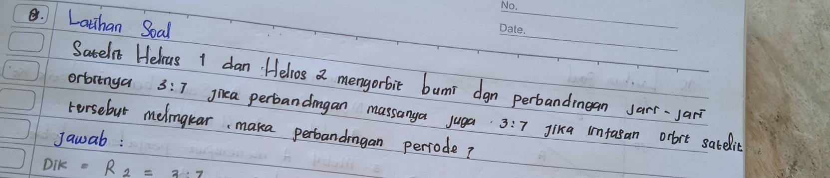 Lathan Soal 
Satelvc Helcus I dan. Helvos a mengorbit bumi dgn perbandmean sarr-Jari 
orbringa 3:7 jiea perbandmgan massanya juga 
Fersebut melngkar, maka perbandmgan perrode?
3:7 Jika imfasan orbrt satelic 
Jawab :
Dik=R_2=3:7