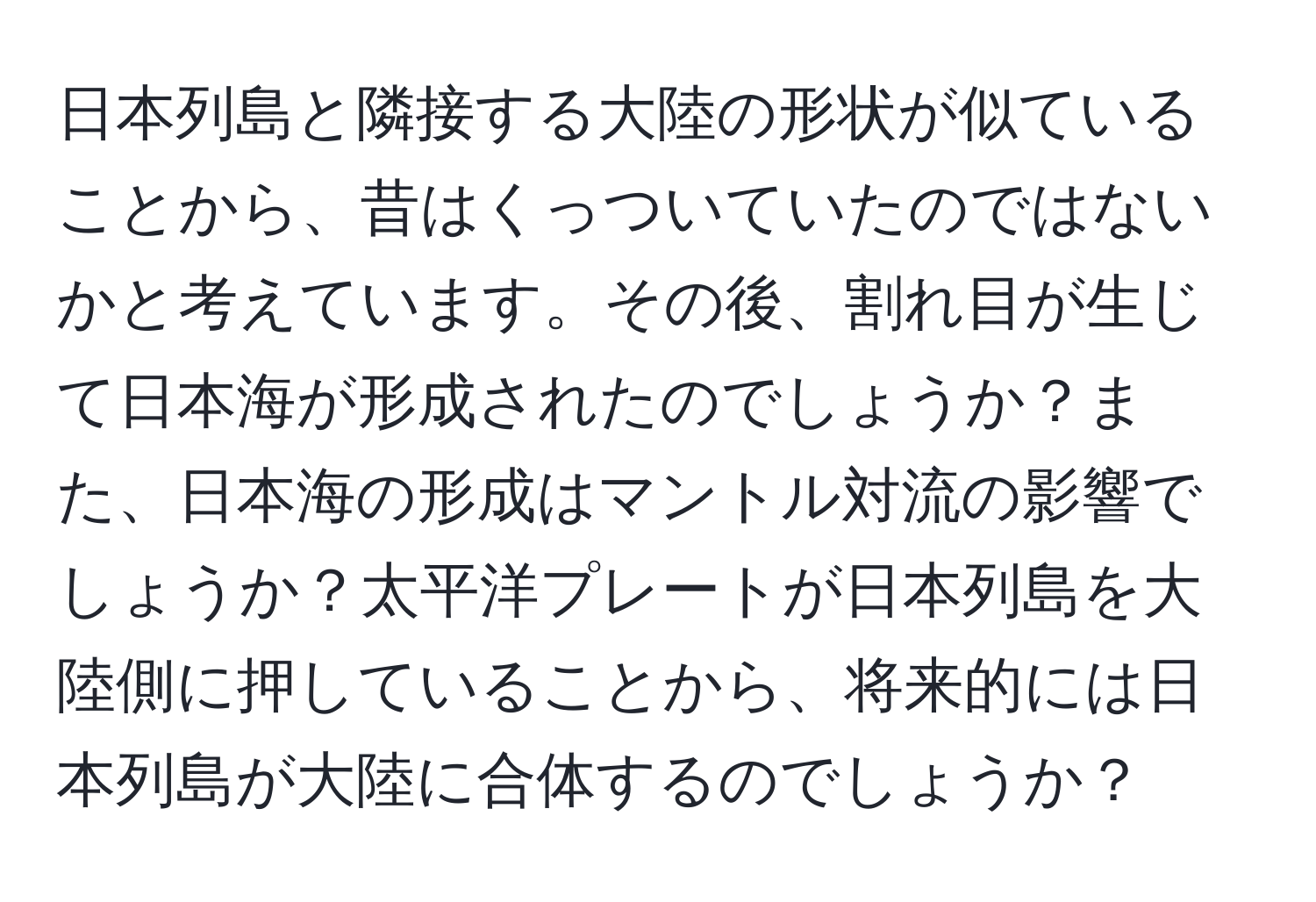 日本列島と隣接する大陸の形状が似ていることから、昔はくっついていたのではないかと考えています。その後、割れ目が生じて日本海が形成されたのでしょうか？また、日本海の形成はマントル対流の影響でしょうか？太平洋プレートが日本列島を大陸側に押していることから、将来的には日本列島が大陸に合体するのでしょうか？