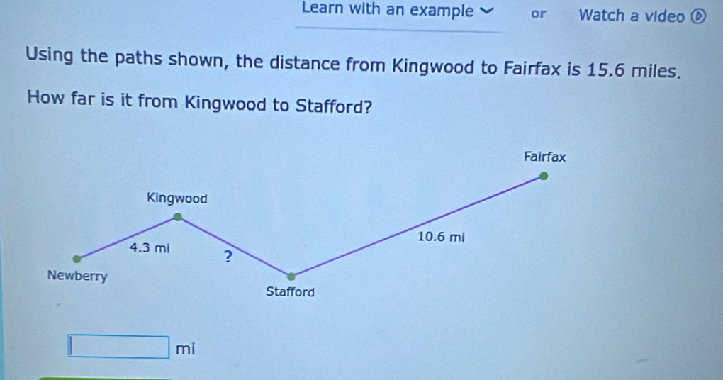 Learn with an example or Watch a video ⑥ 
Using the paths shown, the distance from Kingwood to Fairfax is 15.6 miles. 
How far is it from Kingwood to Stafford? 
Fairfax 
Kingwood
10.6 mi
4.3 mi ? 
Newberry 
Stafford
□ mi