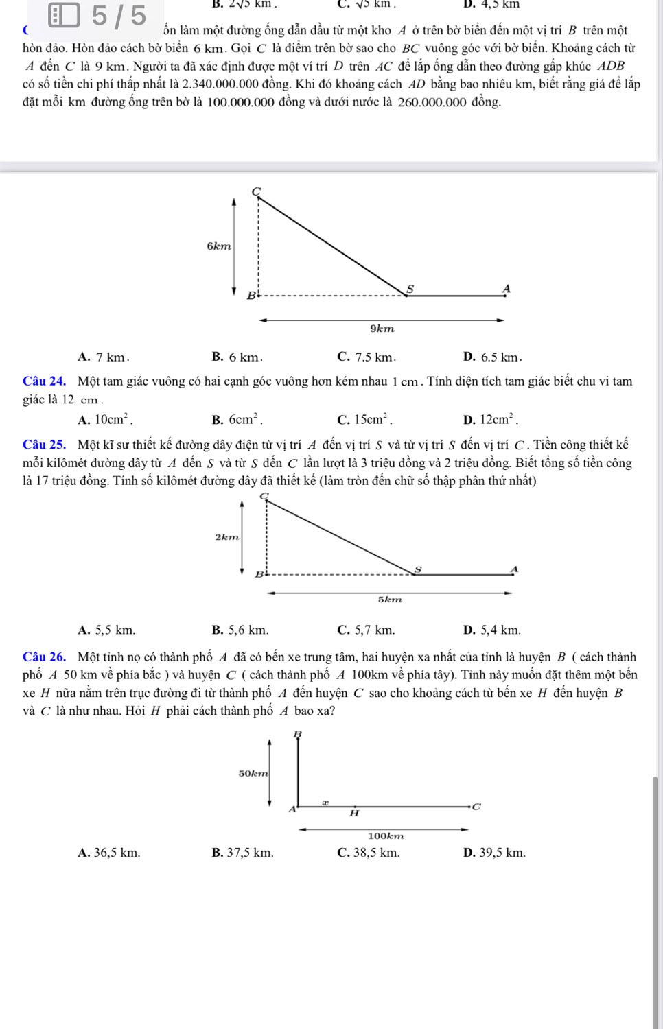 5 / 5 B. 2√5 km . C. √5 km . D. 4,5 km
( ổn làm một đường ống dẫn dầu từ một kho A ở trên bờ biển đến một vị trí B trên một
hòn đảo. Hòn đảo cách bờ biển 6 km. Gọi C là điểm trên bờ sao cho BC vuông góc với bờ biển. Khoảng cách từ
A đến C là 9 km. Người ta đã xác định được một ví trí D trên AC để lắp ống dẫn theo đường gắp khúc ADB
có số tiền chi phí thấp nhất là 2.340.000.000 đồng. Khi đó khoảng cách AD bằng bao nhiêu km, biết rằng giá để lắp
đặt mỗi km đường ống trên bờ là 100.000.000 đồng và dưới nước là 260.000.000 đồng.
A. 7 km . B. 6 km. C. 7.5 km. D. 6.5 km
Câu 24. Một tam giác vuông có hai cạnh góc vuông hơn kém nhau 1 cm . Tính diện tích tam giác biết chu vi tam
giác là 12 cm.
A. 10cm^2. B. 6cm^2. C. 15cm^2. D. 12cm^2.
Câu 25. Một kĩ sư thiết kế đường dây điện từ vị trí A đến vị trí S và từ vị trí S đến vị trí C . Tiền công thiết kế
mỗi kilômét đường dây từ A đến S và từ S đến C lần lượt là 3 triệu đồng và 2 triệu đồng. Biết tổng số tiền công
là 17 triệu đồng. Tính số kilômét đường dây đã thiết kế (làm tròn đến chữ số thập phân thứ nhất)
A. 5,5 km. B. 5,6 km. C. 5,7 km. D. 5,4 km.
Câu 26. Một tinh nọ có thành phố A đã có bến xe trung tâm, hai huyện xa nhất của tỉnh là huyện B ( cách thành
phố A 50 km về phía bắc ) và huyện C ( cách thành phố A 100km về phía tây). Tinh này muốn đặt thêm một bến
xe H nữa nằm trên trục đường đi từ thành phố A đến huyện C sao cho khoảng cách từ bến xe H đến huyện B
và C là như nhau. Hỏi H phải cách thành phố A bao xa?
B
50km
x
A H
C
100km
A. 36,5 km. B. 37,5 km. C. 38,5 km. D. 39,5 km.