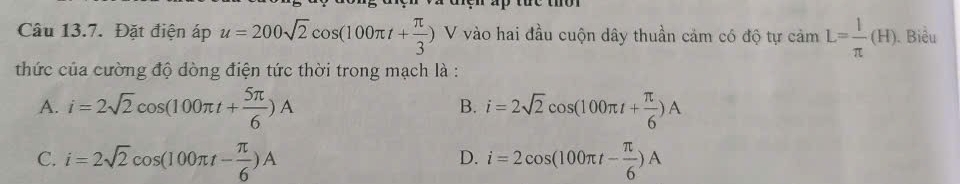 the thờ r 
Câu 13.7. Đặt điện áp u=200sqrt(2)cos (100π t+ π /3 ) V vào hai đầu cuộn dây thuần cảm có độ tự camL= 1/π  (H). Biểu
thức của cường độ dòng điện tức thời trong mạch là :
A. i=2sqrt(2)cos (100π t+ 5π /6 )A i=2sqrt(2)cos (100π t+ π /6 )A
B.
C. i=2sqrt(2)cos (100π t- π /6 )A i=2cos (100π t- π /6 )A
D.