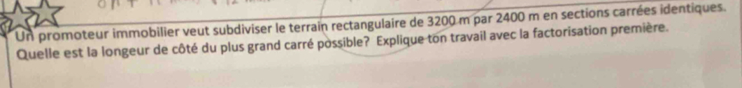 Un promoteur immobilier veut subdiviser le terrain rectangulaire de 3200 m par 2400 m en sections carrées identiques. 
Quelle est la longeur de côté du plus grand carré possible? Explique ton travail avec la factorisation première.