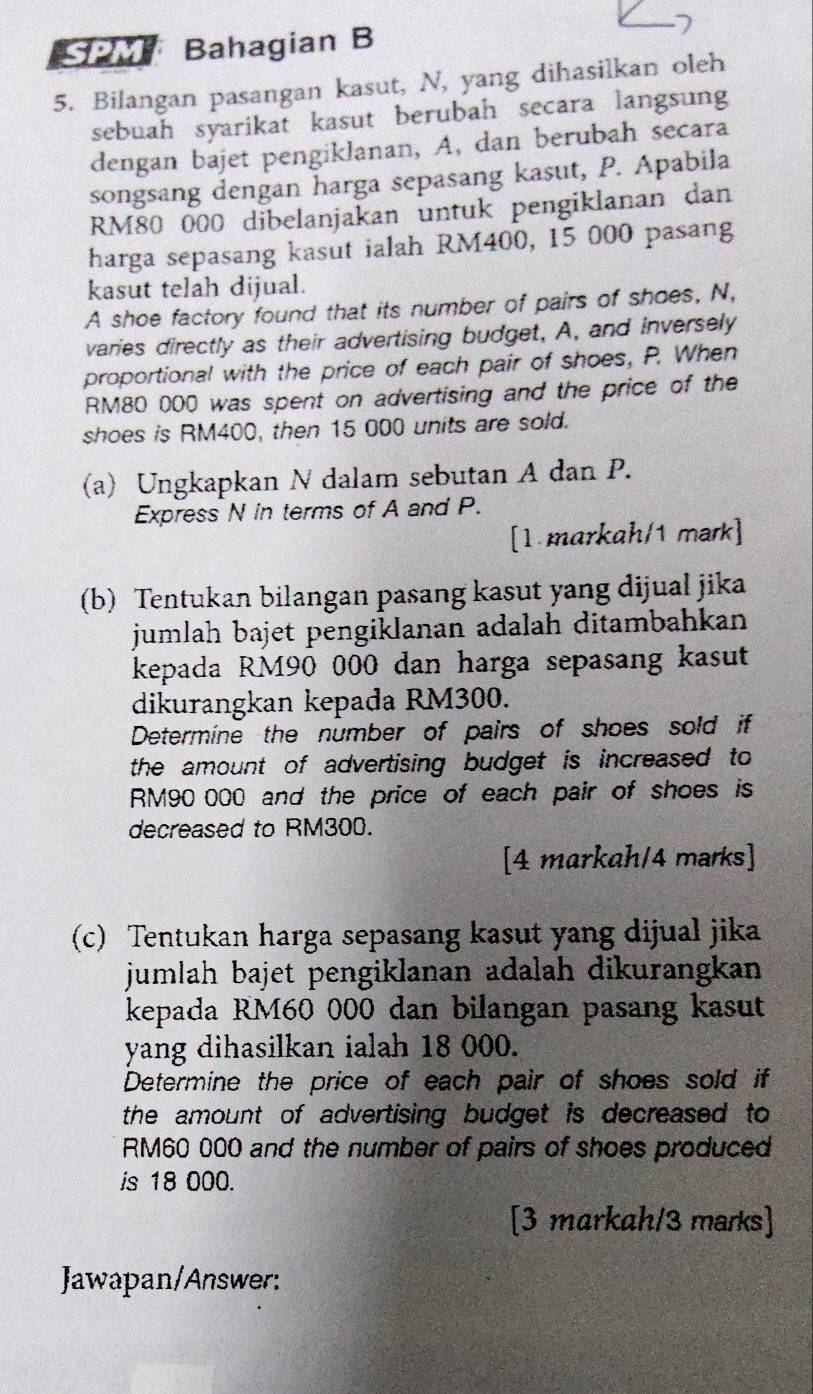 SM Bahagian B 
5. Bilangan pasangan kasut, N, yang dihasilkan oleh 
sebuah syarikat kasut berubah secara langsung 
dengan bajet pengiklanan, A, dan berubah secara 
songsang dengan harga sepasang kasut, P. Apabila
RM80 000 dibelanjakan untuk pengiklanan dan 
harga sepasang kasut ialah RM400, 15 000 pasang 
kasut telah dijual. 
A shoe factory found that its number of pairs of shoes, N, 
varies directly as their advertising budget, A, and inversely 
proportional with the price of each pair of shoes, P. When
RM80 000 was spent on advertising and the price of the 
shoes is RM400, then 15 000 units are sold. 
(a) Ungkapkan N dalam sebutan A dan P. 
Express N in terms of A and P. 
[1 markah/1 mark] 
(b) Tentukan bilangan pasang kasut yang dijual jika 
jumlah bajet pengiklanan adalah ditambahkan 
kepada RM90 000 dan harga sepasang kasut 
dikurangkan kepada RM300. 
Determine the number of pairs of shoes sold if 
the amount of advertising budget is increased to
RM90~000 and the price of each pair of shoes is 
decreased to RM300. 
[4 markah/4 marks] 
(c) Tentukan harga sepasang kasut yang dijual jika 
jumlah bajet pengiklanan adalah dikurangkan 
kepada RM60 000 dan bilangan pasang kasut 
yang dihasilkan ialah 18 000. 
Determine the price of each pair of shoes sold if 
the amount of advertising budget is decreased to
RM60 000 and the number of pairs of shoes produced 
is 18 000. 
[3 markah/3 marks] 
Jawapan/Answer: