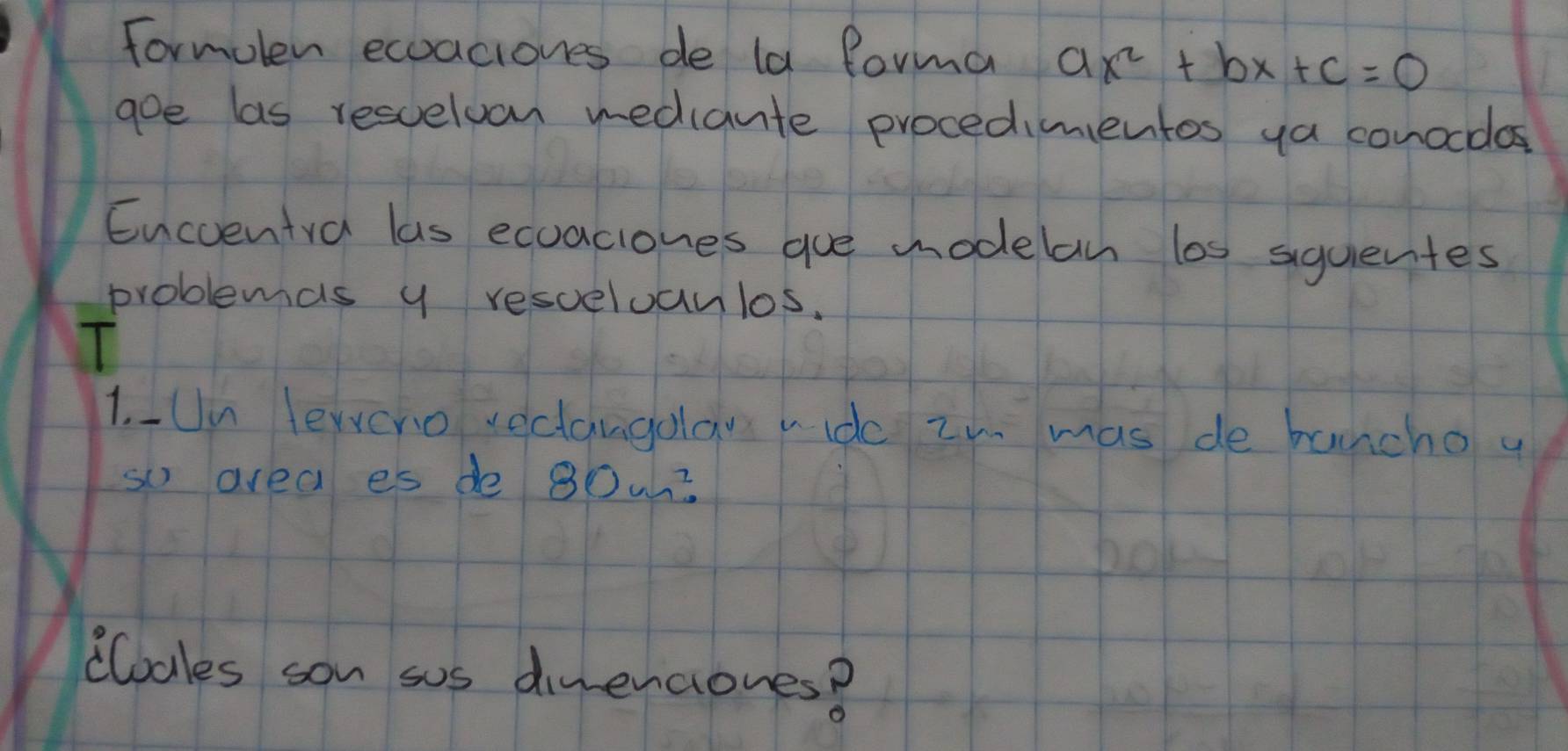 formolen ecoaciones de la forma ax^2+bx+c=0
goe las resuelvon rediante procedimentos ya conocdos 
Encventva las ecuaciones gue modelan los siquentes 
problemas y resceloanlos. 
1. Un lewvcno veclangola vide zn mas de buncho y 
so area es de 80w? 
clodles son sos dinenciones?