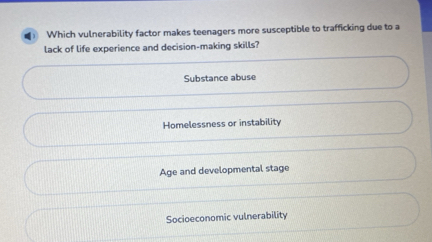 4 ) Which vulnerability factor makes teenagers more susceptible to trafficking due to a
lack of life experience and decision-making skills?
Substance abuse
Homelessness or instability
Age and developmental stage
Socioeconomic vulnerability