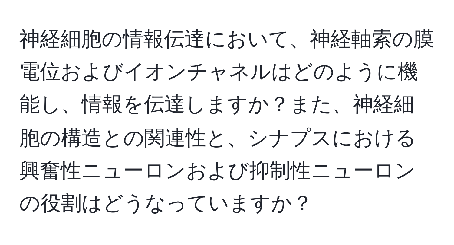 神経細胞の情報伝達において、神経軸索の膜電位およびイオンチャネルはどのように機能し、情報を伝達しますか？また、神経細胞の構造との関連性と、シナプスにおける興奮性ニューロンおよび抑制性ニューロンの役割はどうなっていますか？