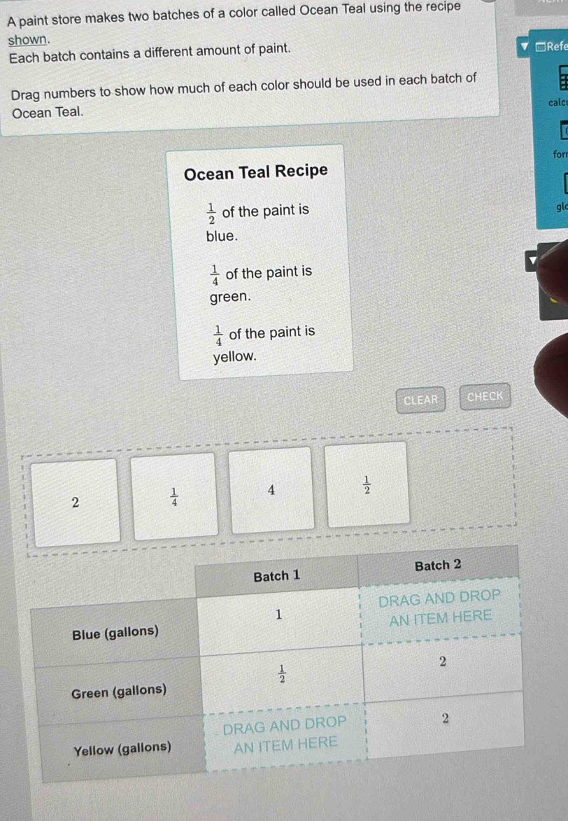 A paint store makes two batches of a color called Ocean Teal using the recipe
shown.
Each batch contains a different amount of paint. ▼ Refe
Drag numbers to show how much of each color should be used in each batch of
calc
Ocean Teal.
forr
Ocean Teal Recipe
 1/2  of the paint is glc
blue.
 1/4  of the paint is
green.
 1/4  of the paint is
yellow.
CLEAR CHECK
2
 1/4 
4
 1/2 