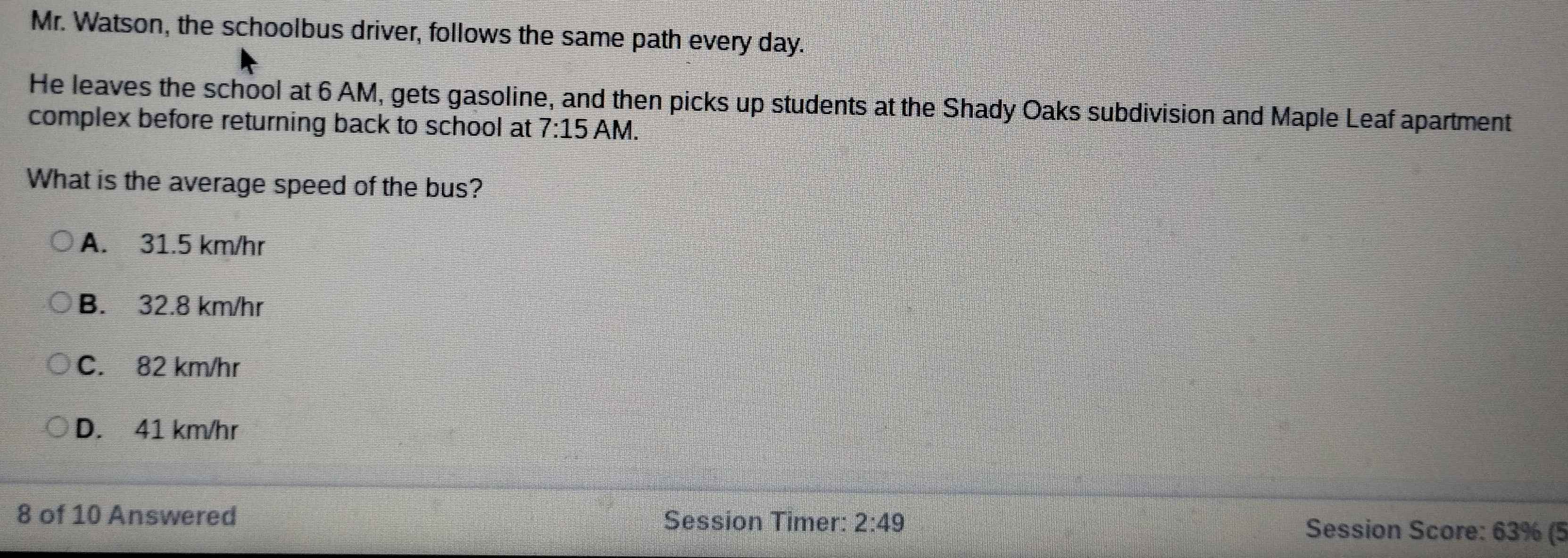 Mr. Watson, the schoolbus driver, follows the same path every day.
He leaves the school at 6 AM, gets gasoline, and then picks up students at the Shady Oaks subdivision and Maple Leaf apartment
complex before returning back to school at 7:15 AM.
What is the average speed of the bus?
A. 31.5 km/hr
B. 32.8 km/hr
C. 82 km/hr
D. 41 km/hr
8 of 10 Answered Session Timer: 2:49 Session Score: 63% (5