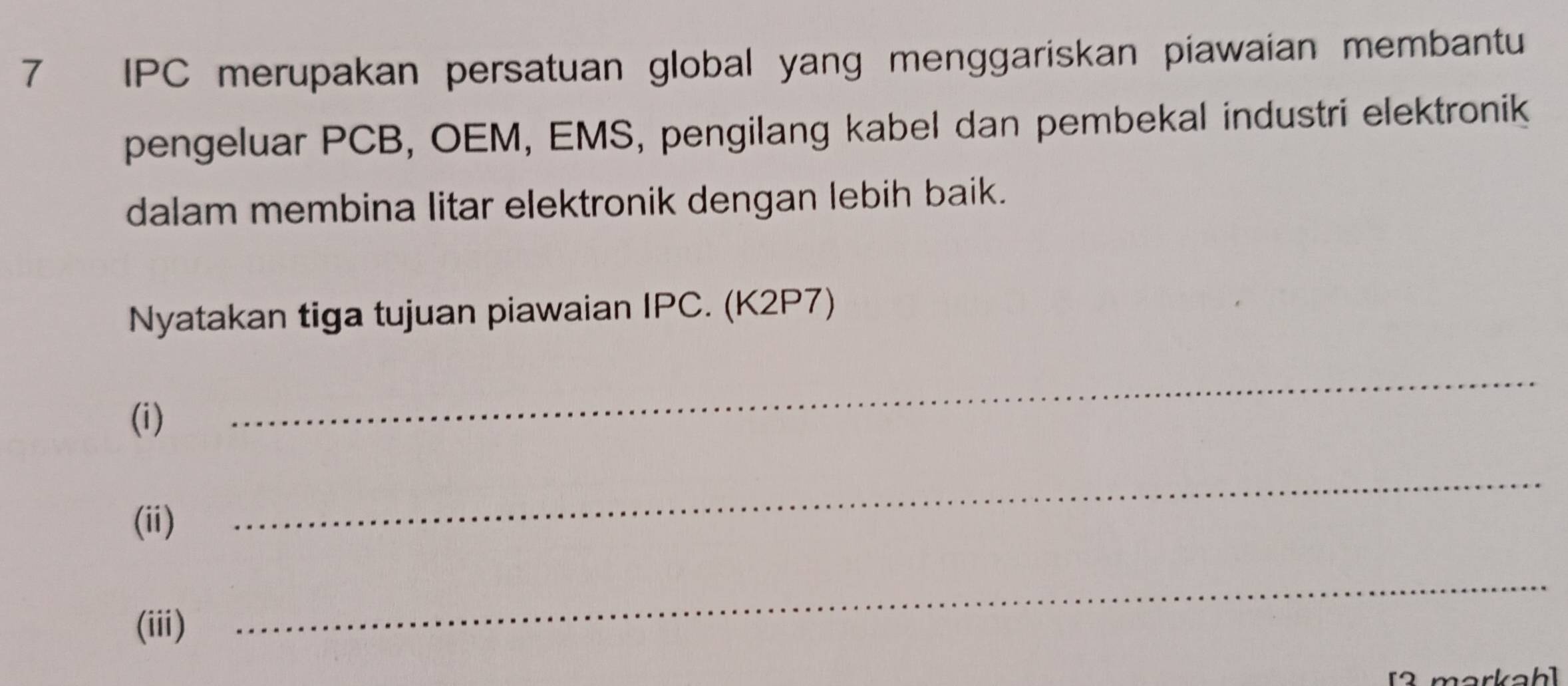 IPC merupakan persatuan global yang menggariskan piawaian membantu 
pengeluar PCB, OEM, EMS, pengilang kabel dan pembekal industri elektronik 
dalam membina litar elektronik dengan lebih baik. 
Nyatakan tiga tujuan piawaian IPC. (K2P7) 
(i) 
_ 
(ii) 
_ 
(iii) 
_