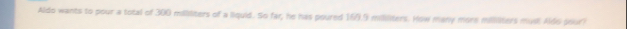 Aldo wants to pour a total of 300 milliliters of a liquid. So far, he has poured 169.9 mililiters. How many more millliters mudl Aldo pour?