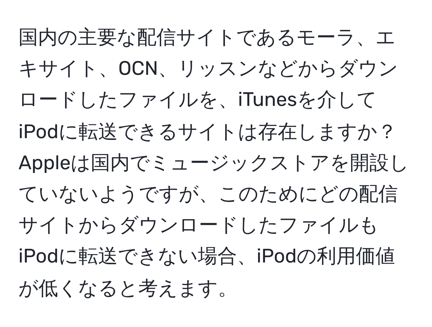 国内の主要な配信サイトであるモーラ、エキサイト、OCN、リッスンなどからダウンロードしたファイルを、iTunesを介してiPodに転送できるサイトは存在しますか？ Appleは国内でミュージックストアを開設していないようですが、このためにどの配信サイトからダウンロードしたファイルもiPodに転送できない場合、iPodの利用価値が低くなると考えます。