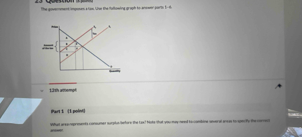 Question (δ paintz)
The government imposes a tax. Use the following graph to answer parts 1-6.
12th attempt
Part 1 (1 point)
What area represents consumer surplus before the tax? Note that you may need to combine several areas to specify the correct
answer.