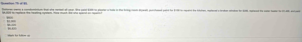 of 85.
Dolores owns a condominium that she rented all year. She paid $300 to plaster a hole in the living room drywall, purchased paint for $100 to repaint the kitchen, replaced a broken window for $200, replaced the water heater for $1,430, and paid
$4,820 to replace the heating system. How much did she spend on repairs?
$600
$2,000
$6,220
$6,820
Mark for follow up