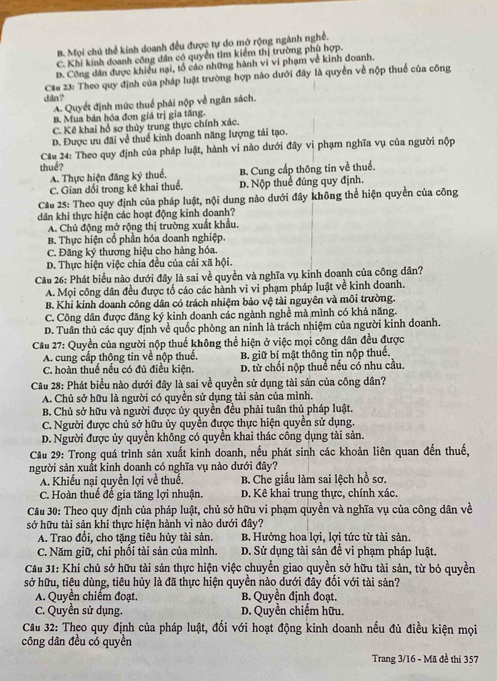 B Mọi chủ thể kinh doanh đều được tự do mở rộng ngành nghề.
C. Khi kinh doanh công dân có quyền tìm kiểm thị trường phù hợp.
D. Công dân được khiều nại, tổ cáo những hành vi vi phạm về kinh doanh.
Câu 23: Theo quy định của pháp luật trường hợp nào dưới đây là quyền về nộp thuế của công
dân?
A. Quyết định mức thuế phải nộp về ngân sách.
B. Mua bán hóa đơn giá trị gia tăng.
C. Kê khai hồ sơ thủy trung thực chính xác.
D. Được ưu đãi về thuế kinh doanh năng lượng tái tạo.
Cầu 24: Theo quy định của pháp luật, hành vi nào dưới đây vi phạm nghĩa vụ của người nộp
thuế?
A. Thực hiện đăng ký thuế. B. Cung cấp thông tin về thuế.
C. Gian đổi trong kê khai thuế. D. Nộp thuế đúng quy định.
Cầu 25: Theo quy định của pháp luật, nội dung nào dưới đây không thể hiện quyền của công
dân khi thực hiện các hoạt động kinh doanh?
A. Chủ động mở rộng thị trường xuất khẩu.
B. Thực hiện cổ phần hóa doanh nghiệp.
C. Đăng ký thương hiệu cho hàng hóa.
D. Thực hiện việc chia đều của cải xã hội.
Câu 26: Phát biểu nào dưới đây là sai về quyền và nghĩa vụ kinh doanh của công dân?
A. Mọi công dân đều được tố cáo các hành vi vi phạm pháp luật về kinh doanh.
B. Khi kinh doanh công dân có trách nhiệm bảo vệ tài nguyên và môi trường.
C. Công dân được đăng ký kinh doanh các ngành nghề mà mình có khả năng.
D. Tuân thủ các quy định về quốc phòng an ninh là trách nhiệm của người kinh doanh.
Câu 27: Quyền của người nộp thuế không thể hiện ở việc mọi công dân đều được
A. cung cấp thông tin về nộp thuế. B. giữ bí mật thông tin nộp thuế.
C. hoàn thuế nếu có đủ điều kiện. D. từ chối nộp thuế nếu có nhu cầu.
Câu 28: Phát biểu nào dưới đây là sai về quyền sử dụng tài sản của công dân?
A. Chủ sở hữu là người có quyền sử dụng tài sản của mình.
B. Chủ sở hữu và người được ủy quyền đều phải tuân thủ pháp luật.
C. Người được chủ sở hữu ủy quyền được thực hiện quyền sử dụng.
D. Người được ủy quyền không có quyền khai thác công dụng tài sản.
Câu 29: Trong quá trình sản xuất kinh doanh, nếu phát sinh các khoản liên quan đến thuế,
người sản xuất kinh doanh có nghĩa vụ nào dưới đây?
A. Khiếu nại quyền lợi về thuế. B. Che giấu làm sai lệch hồ sơ.
C. Hoàn thuế để gia tăng lợi nhuận. D. Kê khai trung thực, chính xác.
Câu 30: Theo quy định của pháp luật, chủ sở hữu vi phạm quyền và nghĩa vụ của công dân về
sở hữu tài sản khi thực hiện hành vi nào dưới đây?
A. Trao đồi, cho tặng tiêu hủy tài sản. B. Hưởng hoa lợi, lợi tức từ tài sản.
C. Năm giữ, chi phối tài sản của mình. D. Sử dụng tài sản để vi phạm pháp luật.
Câu 31: Khi chủ sở hữu tài sản thực hiện việc chuyển giao quyền sở hữu tài sản, từ bỏ quyền
sở hữu, tiêu dùng, tiêu hủy là đã thực hiện quyền nào dưới đây đối với tài sản?
A. Quyền chiếm đoạt. B. Quyền định đoạt.
C. Quyền sử dụng. D. Quyền chiếm hữu.
Câu 32: Theo quy định của pháp luật, đối với hoạt động kinh doanh nếu đủ điều kiện mọi
công dân đều có quyền
Trang 3/16 - Mã đề thi 357