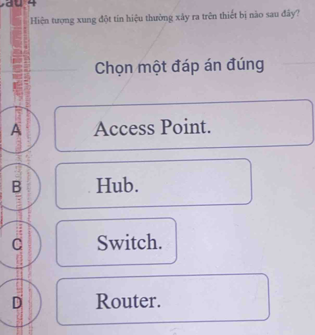 Hiện tượng xung đột tín hiệu thường xây ra trên thiết bị nào sau đây?
Chọn một đáp án đúng
A Access Point.
B Hub.
C Switch.
D Router.