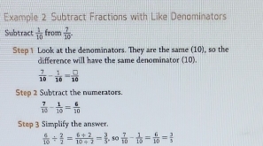 Example 2 Subtract Fractions with Like Denominators 
Subtract  1/10  from  7/10 . 
Step 1 Look at the denominators. They are the same (10), so the 
difference will have the same denominator (10).
 7/10 - 1/10 = □ /10 
Step 2 Subtract the numerators.
 7/10 - 1/10 = 6/10 
Step 3 Simplify the answer.
 6/10 /  2/2 = (6+2)/10+2 = 3/5 , so 7/10 - 1/10 = 6/10 = 3/5 