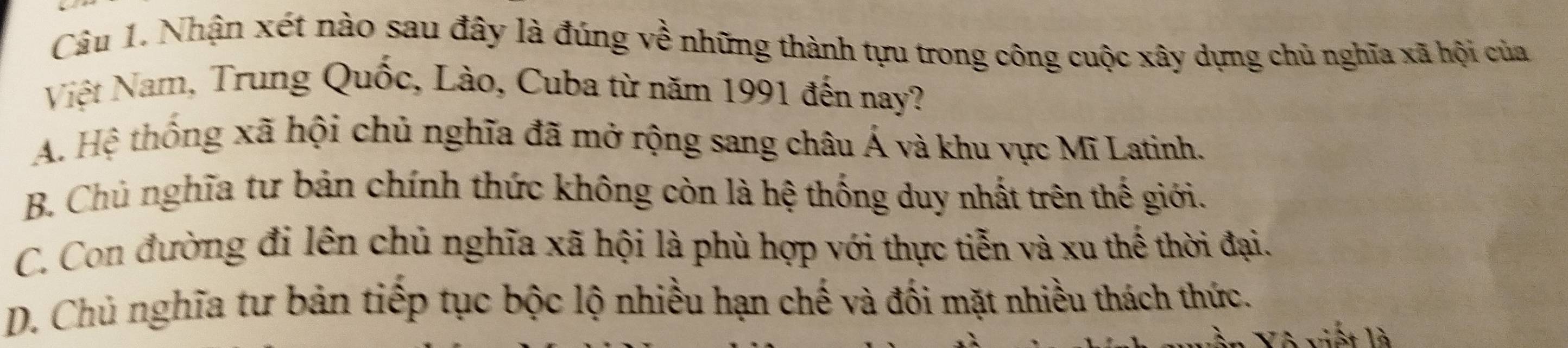 Nhận xét nào sau đây là đúng về những thành tựu trong công cuộc xây dựng chủ nghĩa xã hội của
Việt Nam, Trung Quốc, Lào, Cuba từ năm 1991 đến nay?
A. Hệ thống xã hội chủ nghĩa đã mở rộng sang châu Á và khu vực Mĩ Latinh.
B. Chủ nghĩa tư bản chính thức không còn là hệ thống duy nhất trên thế giới.
C. Con đường đi lên chủ nghĩa xã hội là phù hợp với thực tiễn và xu thế thời đại.
D. Chủ nghĩa tư bản tiếp tục bộc lộ nhiều hạn chế và đối mặt nhiều thách thức.
* v it là