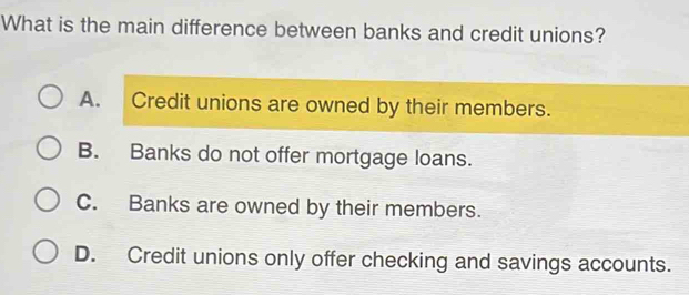 What is the main difference between banks and credit unions?
A. Credit unions are owned by their members.
B. Banks do not offer mortgage loans.
C. Banks are owned by their members.
D. Credit unions only offer checking and savings accounts.