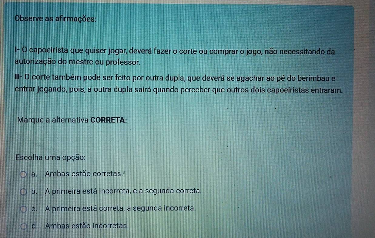 Observe as afirmações:
I- O capoeirista que quiser jogar, deverá fazer o corte ou comprar o jogo, não necessitando da
autorização do mestre ou professor.
II- O corte também pode ser feito por outra dupla, que deverá se agachar ao pé do berimbau e
entrar jogando, pois, a outra dupla sairá quando perceber que outros dois capoeiristas entraram.
Marque a alternativa CORRETA:
Escolha uma opção:
a. Ambas estão corretas.
b. A primeira está incorreta, e a segunda correta.
c. A primeira está correta, a segunda incorreta.
d. Ambas estão incorretas.