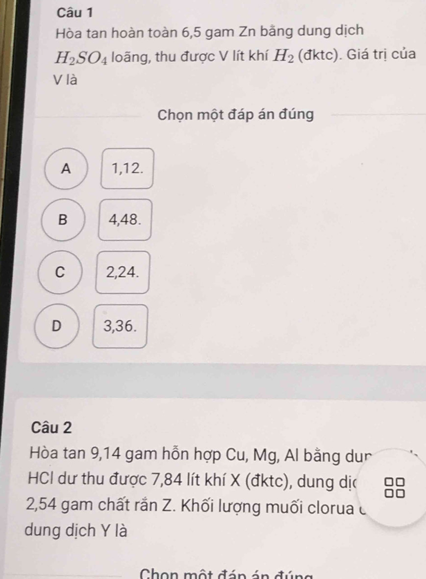 Hòa tan hoàn toàn 6,5 gam Zn bằng dung dịch
H_2SO_4 loãng, thu được V lít khí H_2 (đktc). Giá trị của
V là
Chọn một đáp án đúng
A 1, 12.
B 4,48.
C 2,24.
D 3,36.
Câu 2
Hòa tan 9, 14 gam hỗn hợp Cu, Mg, Al bằng dur
HCI dư thu được 7,84 lít khí X (đktc), dung dịa
2, 54 gam chất rắn Z. Khối lượng muối clorua c
dung dịch Y là
Chon một đán án đú