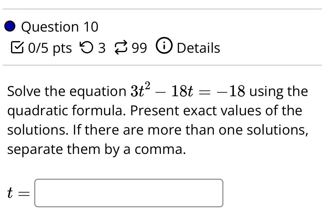 つ 3 B 99 Details 
Solve the equation 3t^2-18t=-18 using the 
quadratic formula. Present exact values of the 
solutions. If there are more than one solutions, 
separate them by a comma.
t=□