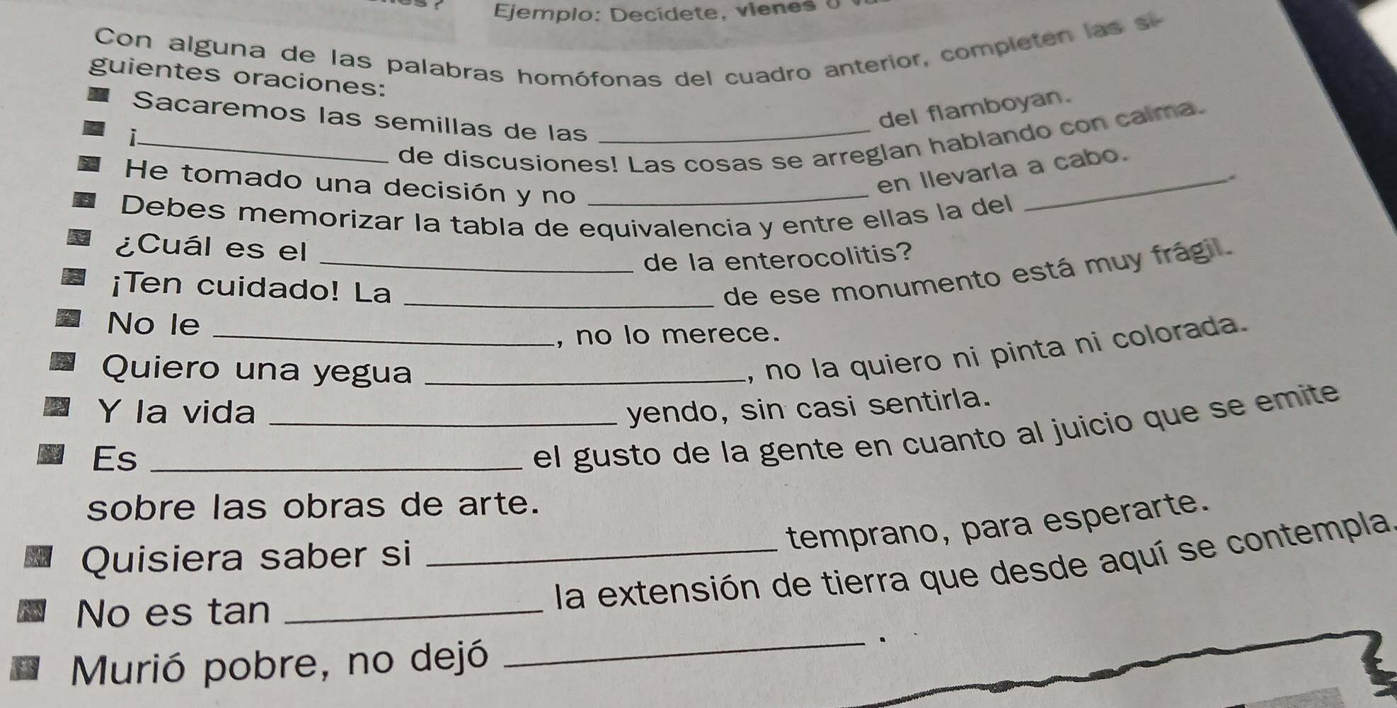 Ejemplo: Decídete, vienes o 
Con alguna de las palabras homófonas del cuadro anterior, completen las s 
guientes oraciones: 
del flamboyan. 
Sacaremos las semillas de las_ 
de discusiones! Las cosas se arreglan hablando con calma. 
_i 
He tomado una decisión y no_ 
en llevarla a cabo. 
* 
Debes memorizar la tabla de equivalencia y entre ellas la del 
¿Cuál es el_ 
de la enterocolitis? 
¡Ten cuidado! La_ 
de ese monumento está muy frágil. 
No le_ 
, no lo merece. 
Quiero una yegua_ 
, no la quiero ni pinta ni colorada. 
Y la vida _yendo, sin casi sentirla. 
Es_ 
el gusto de la gente en cuanto al juicio que se emite 
sobre las obras de arte. 
temprano, para esperarte. 
Quisiera saber si 
_ 
No es tan_ 
_la extensión de tierra que desde aquí se contempla 
Murió pobre, no dejó