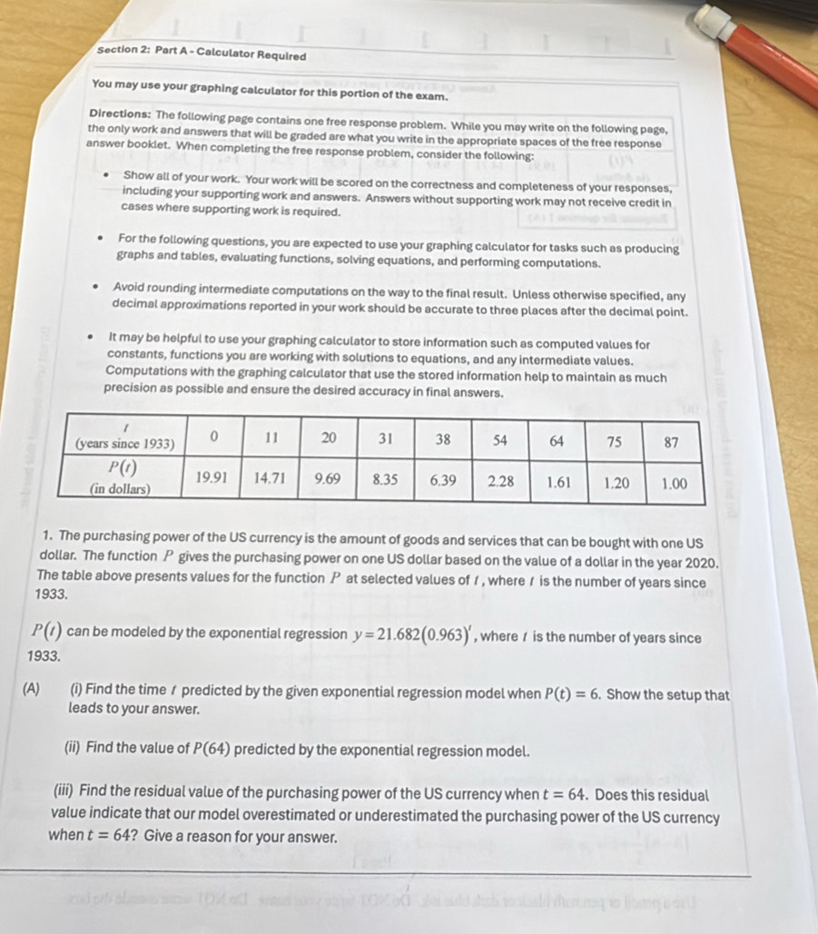 Calculator Required
You may use your graphing calculator for this portion of the exam.
Directions: The following page contains one free response problem. While you may write on the following page,
the only work and answers that will be graded are what you write in the appropriate spaces of the free response
answer booklet. When completing the free response problem, consider the following:
Show all of your work. Your work will be scored on the correctness and completeness of your responses,
including your supporting work and answers. Answers without supporting work may not receive credit in
cases where supporting work is required.
For the following questions, you are expected to use your graphing calculator for tasks such as producing
graphs and tables, evaluating functions, solving equations, and performing computations.
Avoid rounding intermediate computations on the way to the final result. Unless otherwise specified, any
decimal approximations reported in your work should be accurate to three places after the decimal point.
It may be helpful to use your graphing calculator to store information such as computed values for
constants, functions you are working with solutions to equations, and any intermediate values.
Computations with the graphing calculator that use the stored information help to maintain as much
precision as possible and ensure the desired accuracy in final answers.
1. The purchasing power of the US currency is the amount of goods and services that can be bought with one US
dollar. The function P gives the purchasing power on one US dollar based on the value of a dollar in the year 2020.
The table above presents values for the function P at selected values of 1 , where / is the number of years since
1933.
P(t) can be modeled by the exponential regression y=21.682(0.963)' , where / is the number of years since
1933.
(A) (i) Find the time / predicted by the given exponential regression model when P(t)=6. Show the setup that
leads to your answer.
(ii) Find the value of P(64) predicted by the exponential regression model.
(iii) Find the residual value of the purchasing power of the US currency when t=64. Does this residual
value indicate that our model overestimated or underestimated the purchasing power of the US currency
when t=64 ? Give a reason for your answer.