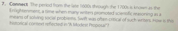 Connect The period from the late 1600s through the 1700s is known as the 
Enlightenment, a time when many writers promoted scientific reasoning as a 
means of solving social problems. Swift was often critical of such writers. How is this 
historical context refiected in “A Modest Proposal”?