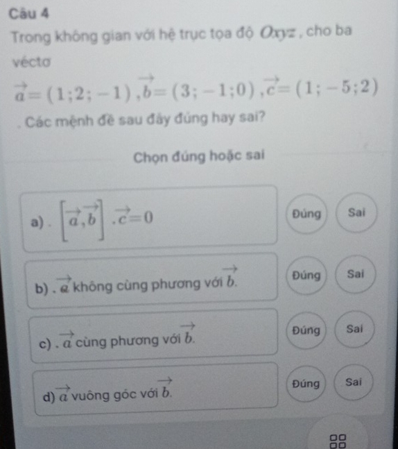 Trong không gian với hệ trục tọa độ Oxyz , cho ba
vécta
vector a=(1;2;-1), vector b=(3;-1;0), vector c=(1;-5;2)
Các mệnh đề sau đây đủng hay sai?
Chọn đúng hoặc sai
a) . [vector a,vector b].vector c=0 Đúng Sai
b) . e không cùng phương với vector b. Đúng Sai
c) vector a cùng phương với vector b.
Đúng Sai
d vector a vuông góc với vector b.
Đúng Sai