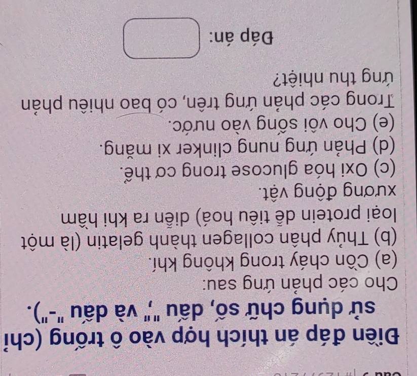 Điền đáp án thích hợp vào ô trống (chỉ 
sử dụng chữ số, dấu "," và dấu "-"). 
Cho các phản ứng sau: 
(a) Cồn cháy trong không khí. 
(b) Thủy phân collagen thành gelatin (là một 
loại protein dễ tiêu hoá) diễn ra khi hầm 
xương động vật. 
(c) Oxi hóa glucose trong cơ thể. 
(d) Phản ứng nung clinker xi măng. 
(e) Cho vôi sống vào nước. 
Trong các phản ứng trên, có bao nhiêu phản 
ứ ng thu nhiệt? 
Đáp án: