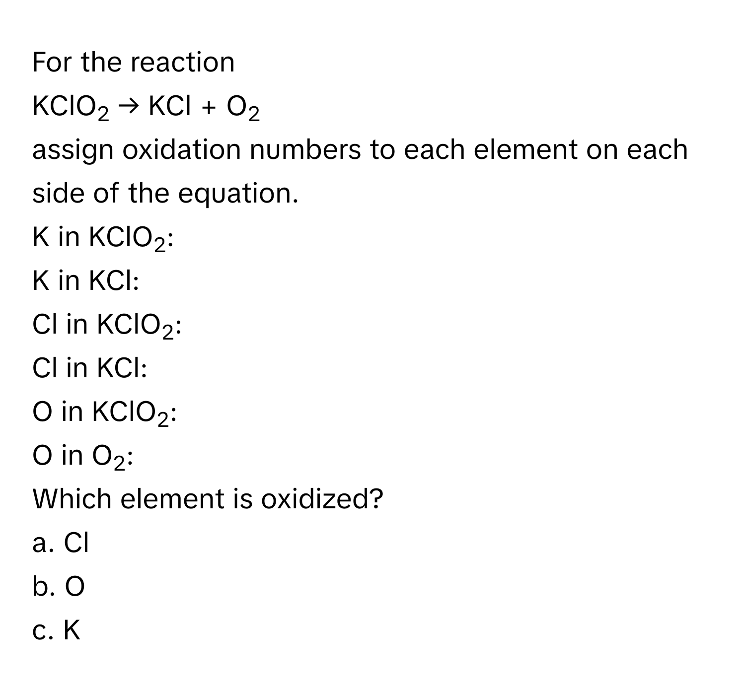 For the reaction 
KClO2 → KCl + O2
assign oxidation numbers to each element on each side of the equation. 
K in KClO2: 
K in KCl: 
Cl in KClO2: 
Cl in KCl: 
O in KClO2: 
O in O2: 
Which element is oxidized? 
a. Cl 
b. O 
c. K