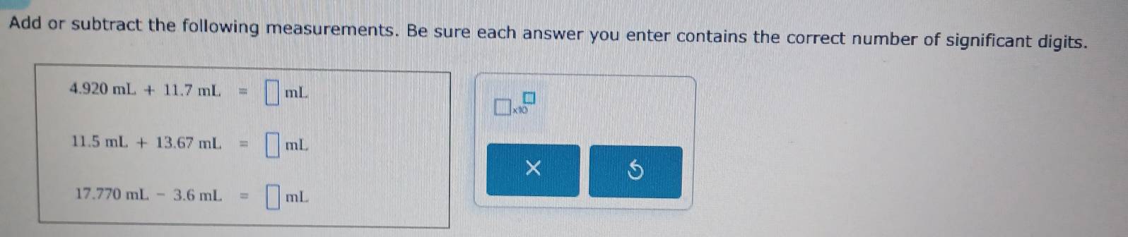 Add or subtract the following measurements. Be sure each answer you enter contains the correct number of significant digits.
4.920mL+11.7mL=□ mL
□ * 10^□
11.5mL+13.67mL=□ mL
17.770mL-3.6mL=□ mL