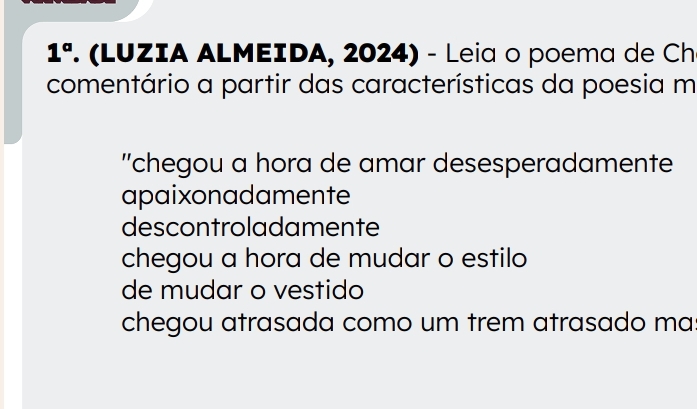 1°. (LUZIA ALMEIDA, 2024) - Leia o poema de Ch
comentário a partir das características da poesia m
''chegou a hora de amar desesperadamente
apaixonadamente
descontroladamente
chegou a hora de mudar o estilo
de mudar o vestido
chegou atrasada como um trem atrasado ma