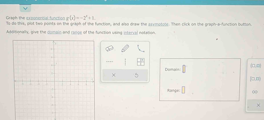 Graph the exponential function g(x)=-2^x+1. 
To do this, plot two points on the graph of the function, and also draw the asymptote. Then click on the graph-a-function button. 
Additionally, give the domain and range of the function using interval notation. 
----
(□ ,□ )
Domain: 
×
[□ ,□ )
Range: 
∞ 
×